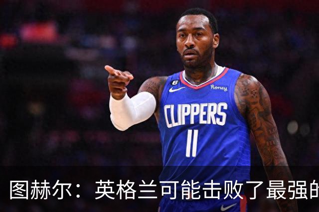 图赫尔：英格兰可能击败了最强的法国，和西班牙的差距正在缩小